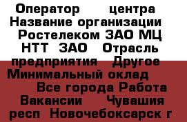 Оператор Call-центра › Название организации ­ Ростелеком ЗАО МЦ НТТ, ЗАО › Отрасль предприятия ­ Другое › Минимальный оклад ­ 17 000 - Все города Работа » Вакансии   . Чувашия респ.,Новочебоксарск г.